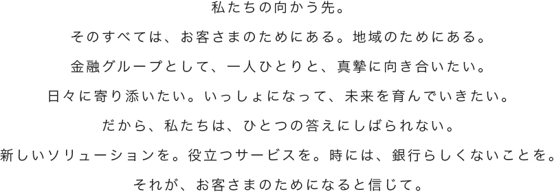 私たちの向かう先。そのすべては、お客さまのためにある。地域のためにある。金融グループとして、一人ひとりと、真摯に向き合いたい。日々に寄り添いたい。いっしょになって、未来を育んでいきたい。だから、私たちは、ひとつの答えにしばられない。新しいソリューションを。役立つサービスを。時には、銀行らしくないことを。それが、お客さまのためになると信じて。