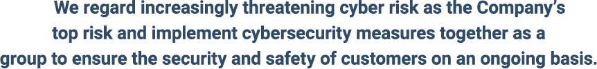 We regard increasingly threatening cyber risk as the Company’s top risk and implement cybersecurity measures together as a group to ensure the security and safety of customers on an ongoing basis.