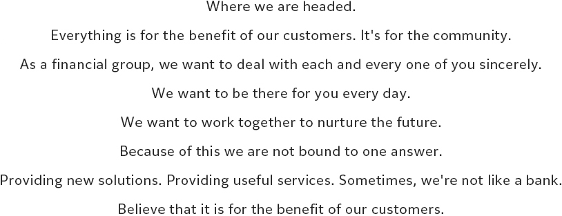 Where we are headed. Everything is for the benefit of our customers. It's for the community. As a financial group, we want to deal with each and every one of you sincerely. We want to be there for you every day. We want to work together to nurture the future. Because of this we are not bound to one answer. Providing new solutions. Providing useful services. Sometimes, we're not like a bank. Believe that it is for the benefit of our customers.