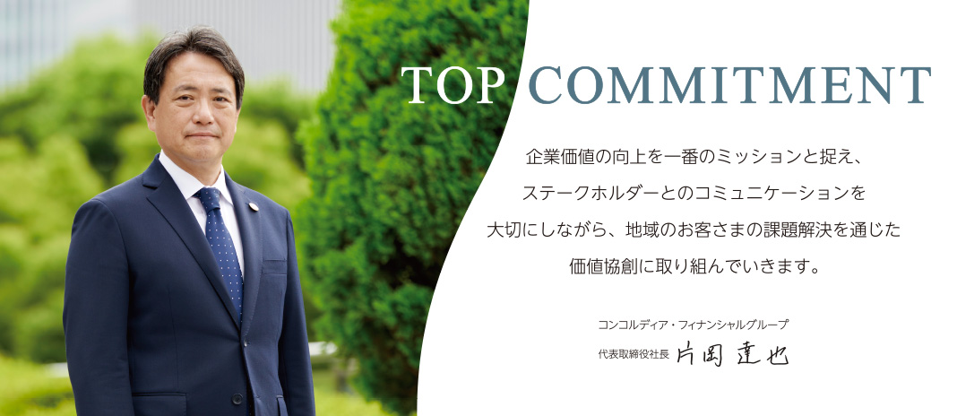 TOP COMMITMENT 地域とともに歩み、お客さまに選ばれる「ソリューション・カンパニー」をめざし、人財投資・育成に重きを置いた組織をつくり、一つひとつの課題解決を価値に変えていきます。|コンコルディア・フィナンシャルグループ|代表取締役社長 片岡達也